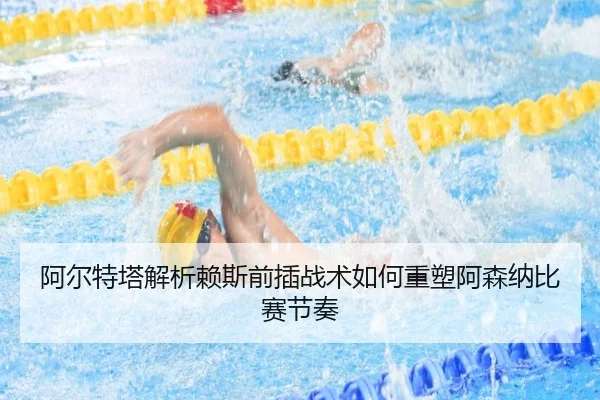 阿尔特塔解析赖斯前插战术如何重塑阿森纳比赛节奏